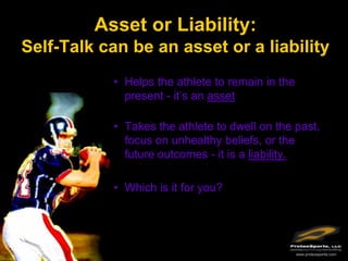 Asset or Liability:
Self-Talk can be an asset or a liability
           • Helps the athlete to remain in the
             present - it’s an asset

           • Takes the athlete to dwell on the past,
             focus on unhealthy beliefs, or the
             future outcomes - it is a liability.

           • Which is it for you?




                                                  www.protexsports.com
 