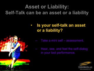 Asset or Liability:
Self-Talk can be an asset or a liability

            •   Is your self-talk an asset
                or a liability?

                –   Take a mini self – assessment.

                –   Hear, see, and feel the self-dialog
                    in your last performance.




                                                 www.protexsports.com
 