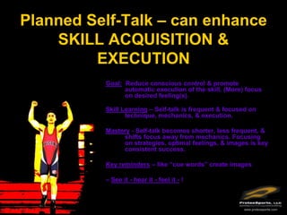 Planned Self-Talk – can enhance
    SKILL ACQUISITION &
         EXECUTION
          Goal: Reduce conscious control & promote
                automatic execution of the skill. (More) focus
                on desired feeling(s).

          Skill Learning – Self-talk is frequent & focused on
                 technique, mechanics, & execution.

          Mastery - Self-talk becomes shorter, less frequent, &
               shifts focus away from mechanics. Focusing
               on strategies, optimal feelings, & images is key
               consistent success.

          Key reminders – like “cue words” create images

          – See it - hear it - feel it - !



                                                        www.protexsports.com
 