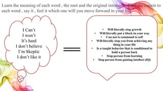 Learn the meaning of each word , the root and the original intension . Find the cousin to
each word , say it , feel it which one will you move forward in your life
I Can’t
I won’t
It’s hard
I don’t believe
I’m Skeptic
I don’t like it
• Will literally stop growth
• Will literally put a block in your way
• Can not is command to self
• Will literally stop you from achieving any
thing in your life
• Is a taught behavior that is conditional to
hold a person back
• Stop person from learning
• Stop person from gaining intellect (IQ)
 