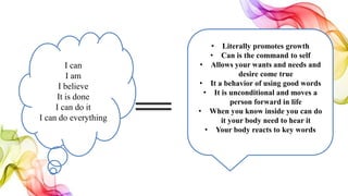 I can
I am
I believe
It is done
I can do it
I can do everything
• Literally promotes growth
• Can is the command to self
• Allows your wants and needs and
desire come true
• It a behavior of using good words
• It is unconditional and moves a
person forward in life
• When you know inside you can do
it your body need to hear it
• Your body reacts to key words
 