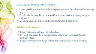  I have good ideas and I am able to express my ideas in a clear and interesting
way.
 People like the way I express myself, and they enjoy hearing my thoughts
and ideas.
 My mind gives me the words I need, right when I need them.
Speaking and Writing with Confidence
 I like challenges and meet them head on.
 My will, my strength, my determination are always stronger than any
problem I face.
 I know every problem holds within itself the keys to its own solution.
Dealing with problems
 