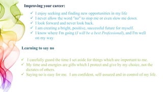  I enjoy seeking and finding new opportunities in my life
 I never allow the word "no" to stop me or even slow me down.
 I look forward and never look back.
 I am creating a bright, positive, successful future for myself.
 I know where I'm going (I will be a best Professional), and I'm well
on my way.
Improving your career:
 I carefully guard the time I set aside for things which are important to me.
 My time and energies are gifts which I protect and give by my choice, not the
dictates of others.
 Saying no is easy for me. I am confident, self-assured and in control of my life.
Learning to say no
 