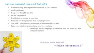 Your voice command, your mind, body spirit
 Help the self by walking the absolute truth of your own life
 meditate & pray
 Keep your thoughts positive
 Be self empowered
 Use the tool presented in good way
 Focus on new things rather then changing what is
 Act “as if” give your self permission to believe the idea is true
 Train your mind to see something good in everything
As Grandma Rosalie Austin said
“ Fake it till you make it”
 Do not get upset with people or situation both are powerless with
out your reaction
 