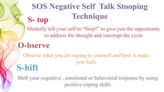 SOS Negative Self Talk Stooping
TechniqueS- top
O-bserve
S-hift
Shift your cognitive , emotional or behavioral response by using
positive coping skills
Observe what you are saying to yourself and how it make
you feels
Mentally tell your self to “Stop!” to give you the opportunity
to address the thought and interrupt the cycle
 