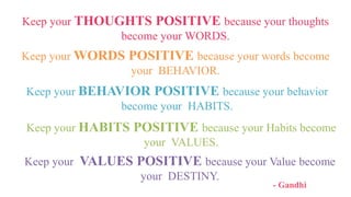 Keep your THOUGHTS POSITIVE because your thoughts
become your WORDS.
Keep your WORDS POSITIVE because your words become
your BEHAVIOR.
Keep your BEHAVIOR POSITIVE because your behavior
become your HABITS.
Keep your HABITS POSITIVE because your Habits become
your VALUES.
Keep your VALUES POSITIVE because your Value become
your DESTINY.
- Gandhi
 