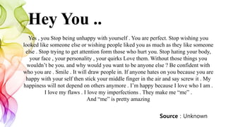 Hey You ..
Yes , you Stop being unhappy with yourself . You are perfect. Stop wishing you
looked like someone else or wishing people liked you as much as they like someone
else . Stop trying to get attention form those who hurt you. Stop hating your body,
your face , your personality , your quirks Love them. Without those things you
wouldn’t be you. and why would you want to be anyone else ? Be confident with
who you are . Smile . It will draw people in. If anyone hates on you because you are
happy with your self then stick your middle finger in the air and say screw it . My
happiness will not depend on others anymore . I’m happy because I love who I am .
I love my flaws . I love my imperfections . They make me “me” .
And “me” is pretty amazing
Source : Unknown
 