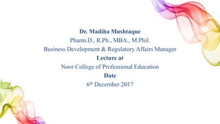 Dr. Madiha Mushtaque
Pharm.D., R.Ph., MBA., M.Phil.
Business Development & Regulatory Affairs Manager
Lecture at
Noor College of Professional Education
Date
6th December 2017
 