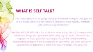 WHAT IS SELF TALK?
The steady stream of on-going thoughts or internal dialogue that goes on
in our minds constantly Your self talk influences your moods , emotions,
and ultimately your behavior
Positive Self talk Self-talk is basically your inner voice, the voice in your mind
which says things that you don’t necessarily say out loud. Often self-talk
happens without you even realizing it and can be a subtle running
commentary going on in the background of your mind. But what you say in
your mind can determine a lot of how you feel about who you are?
 