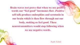 Brain waves test prove that when we use positive
words our “feel good” hormones flow .Positive
self talk produce endorphins and serotonin in
our brain which is then flow through out our
body, making us feel good. These
neurotransmitters would stop following when
we use negative words.
-Ruth Fishel
 