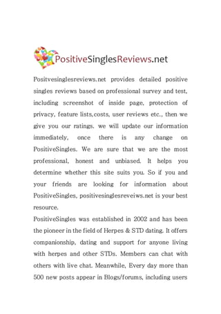 Positvesinglesreviews.net provides detailed positive
singles reviews based on professional survey and test,
including screenshot of inside page, protection of
privacy, feature lists,costs, user reviews etc., then we
give you our ratings. we will update our information
immediately, once there is any change on
PositiveSingles. We are sure that we are the most
professional, honest and unbiased. It helps you
determine whether this site suits you. So if you and
your friends are looking for information about
PositiveSingles, positivesinglesreveiws.net is your best
resource.
PositiveSingles was established in 2002 and has been
the pioneer in the field of Herpes & STD dating. It offers
companionship, dating and support for anyone living
with herpes and other STDs. Members can chat with
others with live chat. Meanwhile, Every day more than
500 new posts appear in Blogs/forums, including users
 