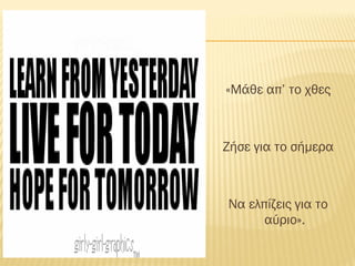 «Μάθε απ’ το χθες
Ζήσε για το σήμερα
Να ελπίζεις για το
αύριο».
 