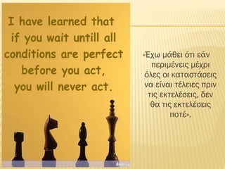«Έχω μάθει ότι εάν
περιμένεις μέχρι
όλες οι καταστάσεις
να είναι τέλειες πριν
τις εκτελέσεις, δεν
θα τις εκτελέσεις
ποτέ».
 