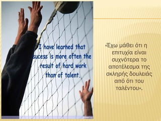 «Έχω μάθει ότι η
επιτυχία είναι
συχνότερα το
αποτέλεσμα της
σκληρής δουλειάς
από ότι του
ταλέντου».
 
