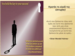 Κρατάς το κλειδί τηςΚρατάς το κλειδί της
επιτυχίας!επιτυχίας!
«Αυτό που βρίσκεται πίσω από
εμάς και αυτό που βρίσκεται
πριν από μας είναι
μικροσκοπικά θέματα που
συγκρίνονται με αυτά που
βρίσκονται μέσα σε εμάς».
~Oliver Wendell Holmes~Oliver Wendell Holmes~
 