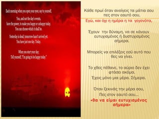 Κάθε πρωί όταν ανοίγεις τα μάτια σου
πες στον εαυτό σου,
Εγώ, και όχι η ημέρα η τα γεγονότα,
Έχουν την δύναμη, να σε κάνουν
ευτυχισμένος ή δυστυχισμένος
σήμερα.
Μπορείς να επιλέξεις εσύ αυτό που
θες να γίνει.
Το χθες πέθανε, το αύριο δεν έχει
φτάσει ακόμα.
Έχεις μόνο μια μέρα. Σήμερα.
Όταν ξεκινάς την μέρα σου,
Πες στον εαυτό σου…
«θα να είμαι ευτυχισμένος
σήμερα»
 