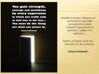 «Κερδίζεις δύναμη, θάρρος και
εμπιστοσύνη από κάθε
εμπειρία στην οποία
σταματά πραγματικά να
φαίνεται ο φόβος στο
πρόσωπο…
Πρέπει να κάνεις αυτά που
πιστεύεις ότι δεν μπορείς».
~Eleanor Roosevelt~~Eleanor Roosevelt~
 