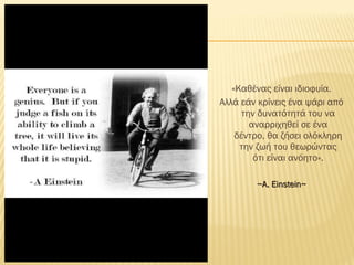 «Καθένας είναι ιδιοφυία.
Αλλά εάν κρίνεις ένα ψάρι από
την δυνατότητά του να
αναρριχηθεί σε ένα
δέντρο, θα ζήσει ολόκληρη
την ζωή του θεωρώντας
ότι είναι ανόητο».
~~Α.Α. Einstein~Einstein~
 