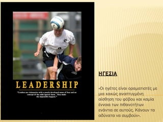 ΗΓΕΣΙΑΗΓΕΣΙΑ
«Οι ηγέτες είναι οραματιστές με
μια κακώς αναπτυγμένη
αίσθηση του φόβου και καμία
έννοια των πιθανοτήτων
ενάντια σε αυτούς. Κάνουν τα
αδύνατα να συμβούν».
 