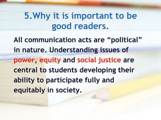 5.Why it is important to be good readers. All communication acts are “political”  in nature. Understanding issues of  power ,  equity  and  social justice  are  central to students developing their  ability to participate fully and  equitably in society. 