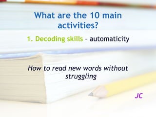 What are the 10 main activities? 1.   Decoding skills  – automaticity How to read new words without struggling JC 
