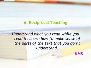 6. Reciprocal Teaching Understand what you read while you read it. Learn how to make sense of the parts of the text that you don’t understand. KMK 