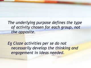 The underlying purpose defines the type of activity chosen for each group, not the opposite. Eg Cloze activities per se do not necessarily develop the thinking and engagement in ideas needed.  