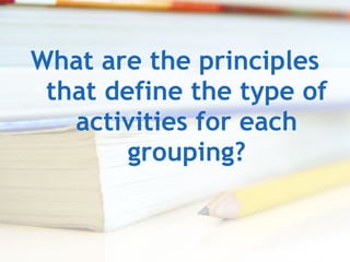 What are the principles that define the type of activities for each grouping? 