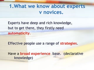 1.What we know about experts v novices. Experts have deep and rich knowledge,  but to get there, they firstly need  automaticity . Effective people use a range of  strategies . Have a   broad experience  base.  (declarative knowledge) 