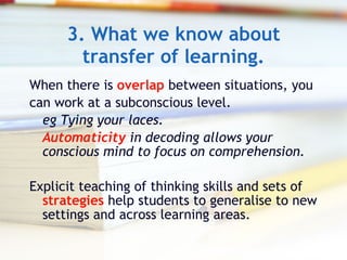 3. What we know about transfer of learning. When there is  overlap  between situations, you  can work at a subconscious level.  eg Tying your laces.  Automaticity  in decoding allows your conscious mind to focus on comprehension. Explicit teaching of thinking skills and sets of  strategies  help students to generalise to new settings and across learning areas. 