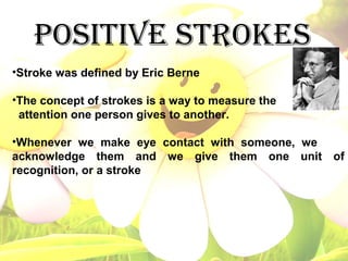 POSITIVE STROKES
•Stroke was defined by Eric Berne
•The concept of strokes is a way to measure the
attention one person gives to another.
•Whenever we make eye contact with someone, we
acknowledge them and we give them one unit of
recognition, or a stroke
 