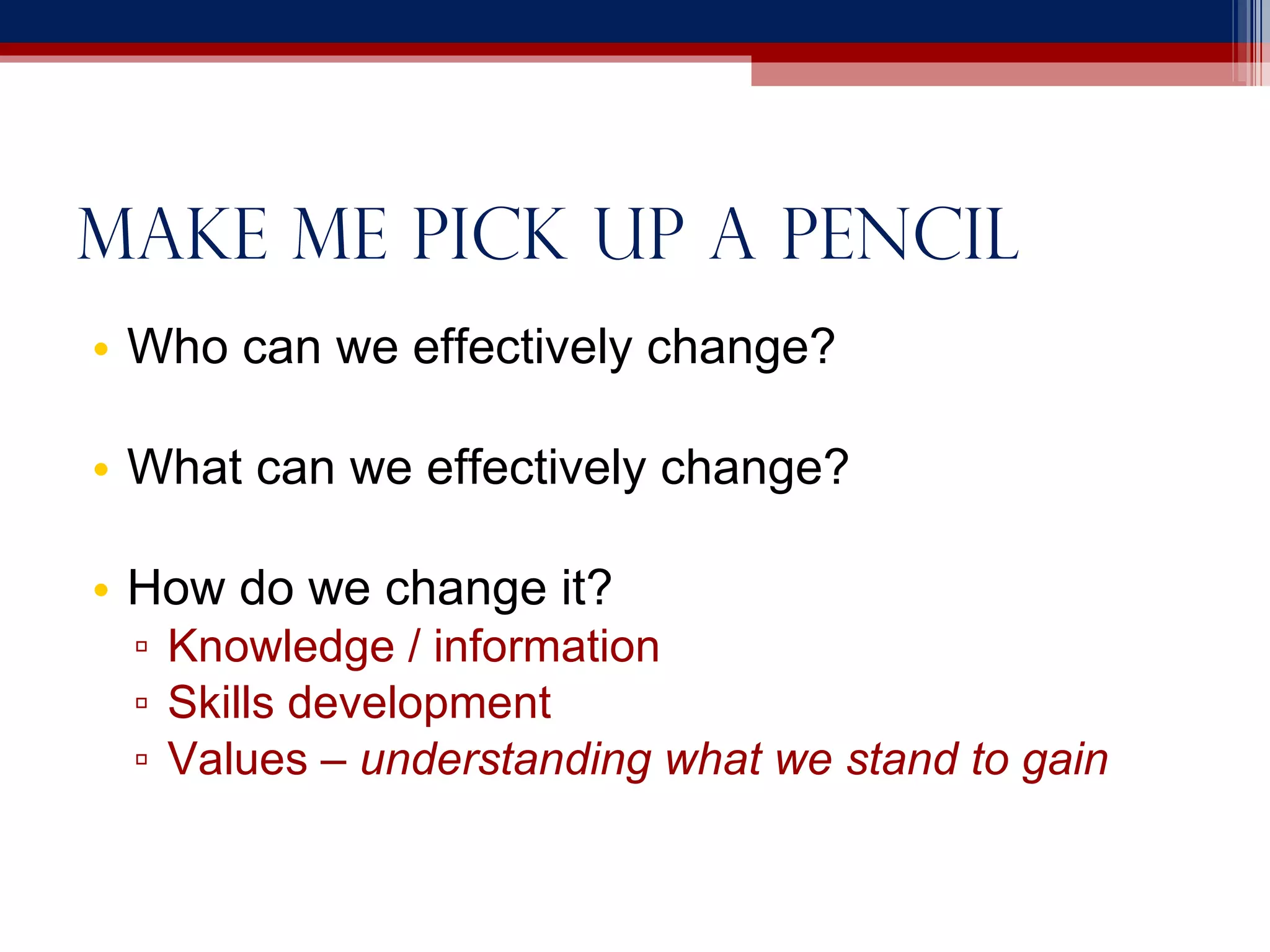 Make me pick up a pencil Who can we effectively change? What can we effectively change? How do we change it? Knowledge / information Skills development Values –  understanding what we stand to gain 
