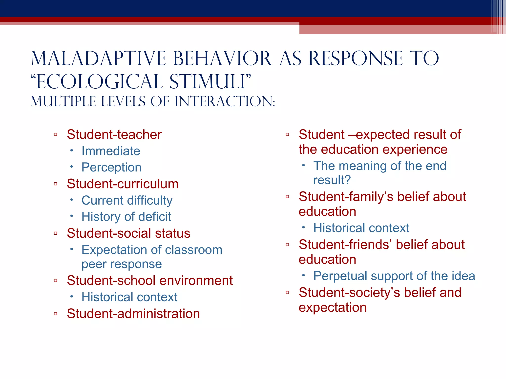 Maladaptive behavior as Response to “ecological stimuli” multiple levels of interaction: Student-teacher Immediate Perception Student-curriculum Current difficulty History of deficit Student-social status Expectation of classroom peer response Student-school environment Historical context Student-administration Student –expected result of the education experience The meaning of the end result? Student-family’s belief about education Historical context Student-friends’ belief about education Perpetual support of the idea Student-society’s belief and expectation 