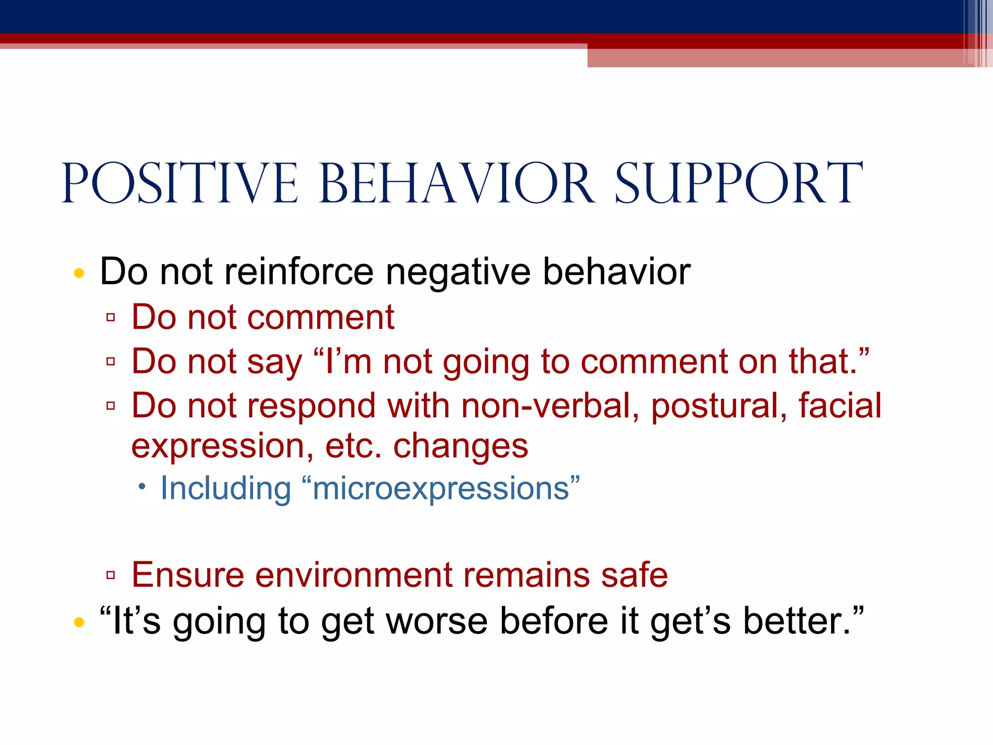 Positive behavior support Do not reinforce negative behavior Do not comment Do not say “I’m not going to comment on that.” Do not respond with non-verbal, postural, facial expression, etc. changes Including “microexpressions” Ensure environment remains safe “ It’s going to get worse before it get’s better.” 