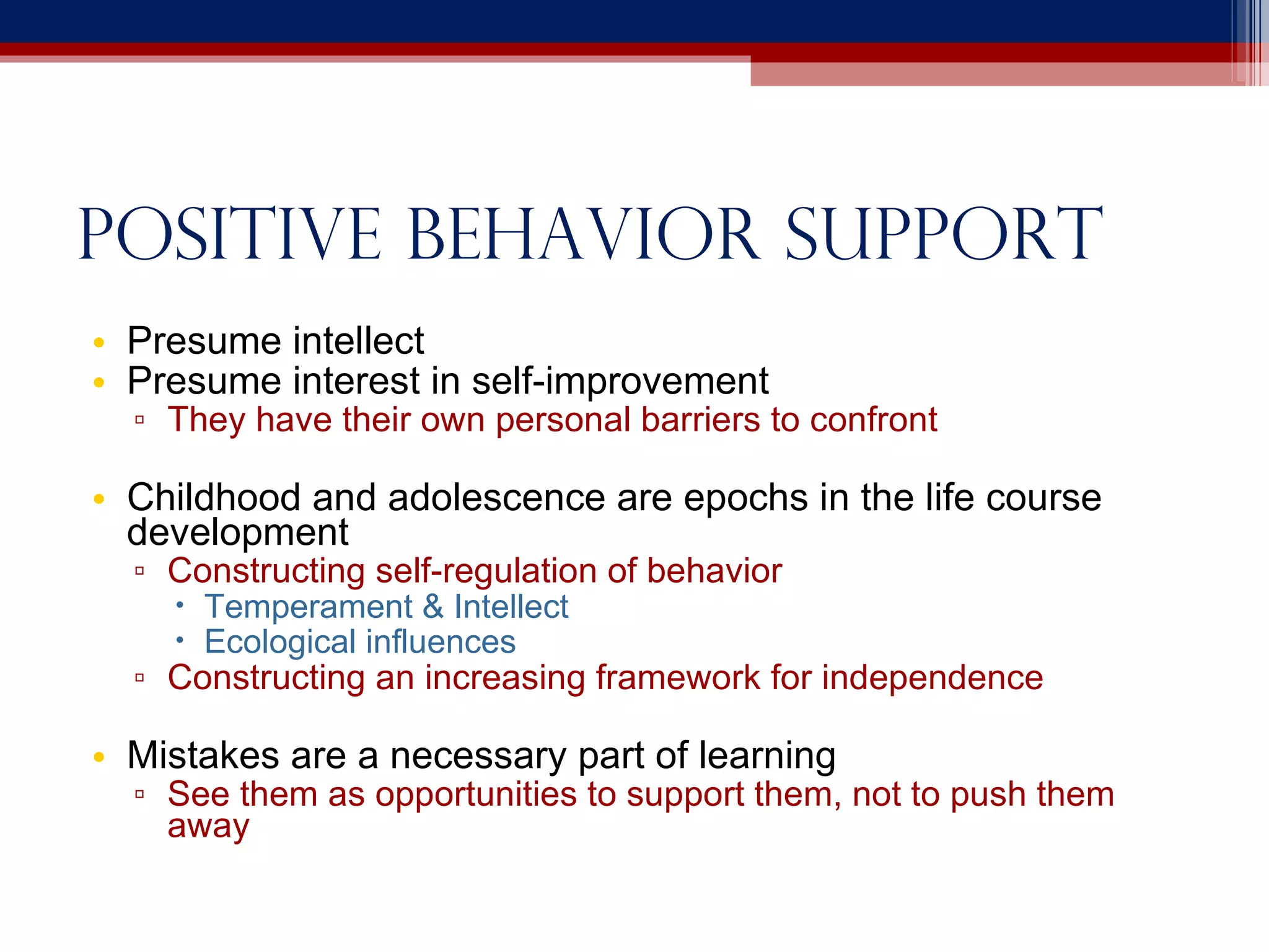 Positive behavior support Presume intellect Presume interest in self-improvement They have their own personal barriers to confront Childhood and adolescence are epochs in the life course development Constructing self-regulation of behavior Temperament & Intellect Ecological influences Constructing an increasing framework for independence Mistakes are a necessary part of learning See them as opportunities to support them, not to push them away 