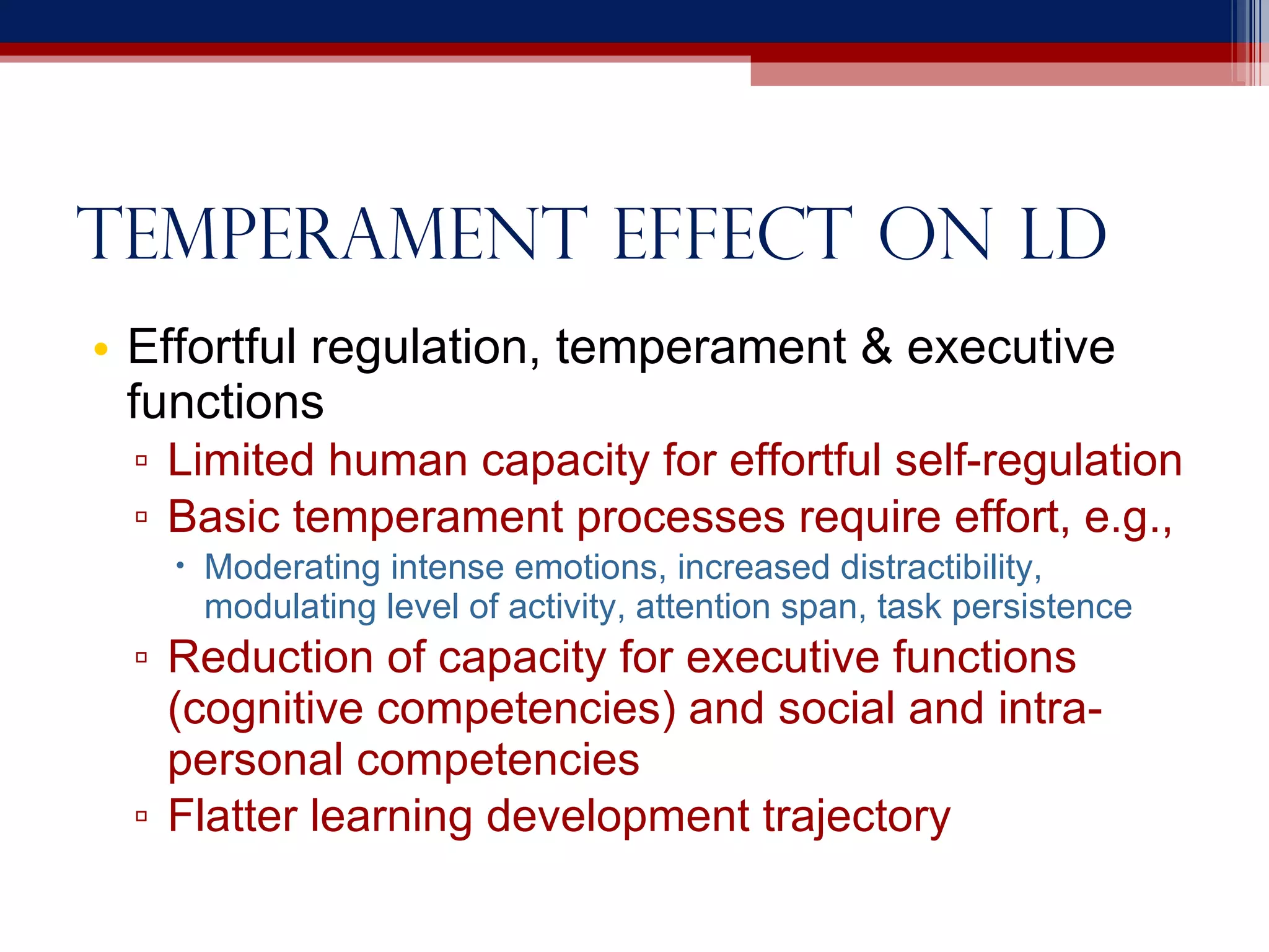 Temperament effect on LD Effortful regulation, temperament & executive functions Limited human capacity for effortful self-regulation Basic temperament processes require effort, e.g., Moderating intense emotions, increased distractibility, modulating level of activity, attention span, task persistence Reduction of capacity for executive functions (cognitive competencies) and social and intra-personal competencies Flatter learning development trajectory 