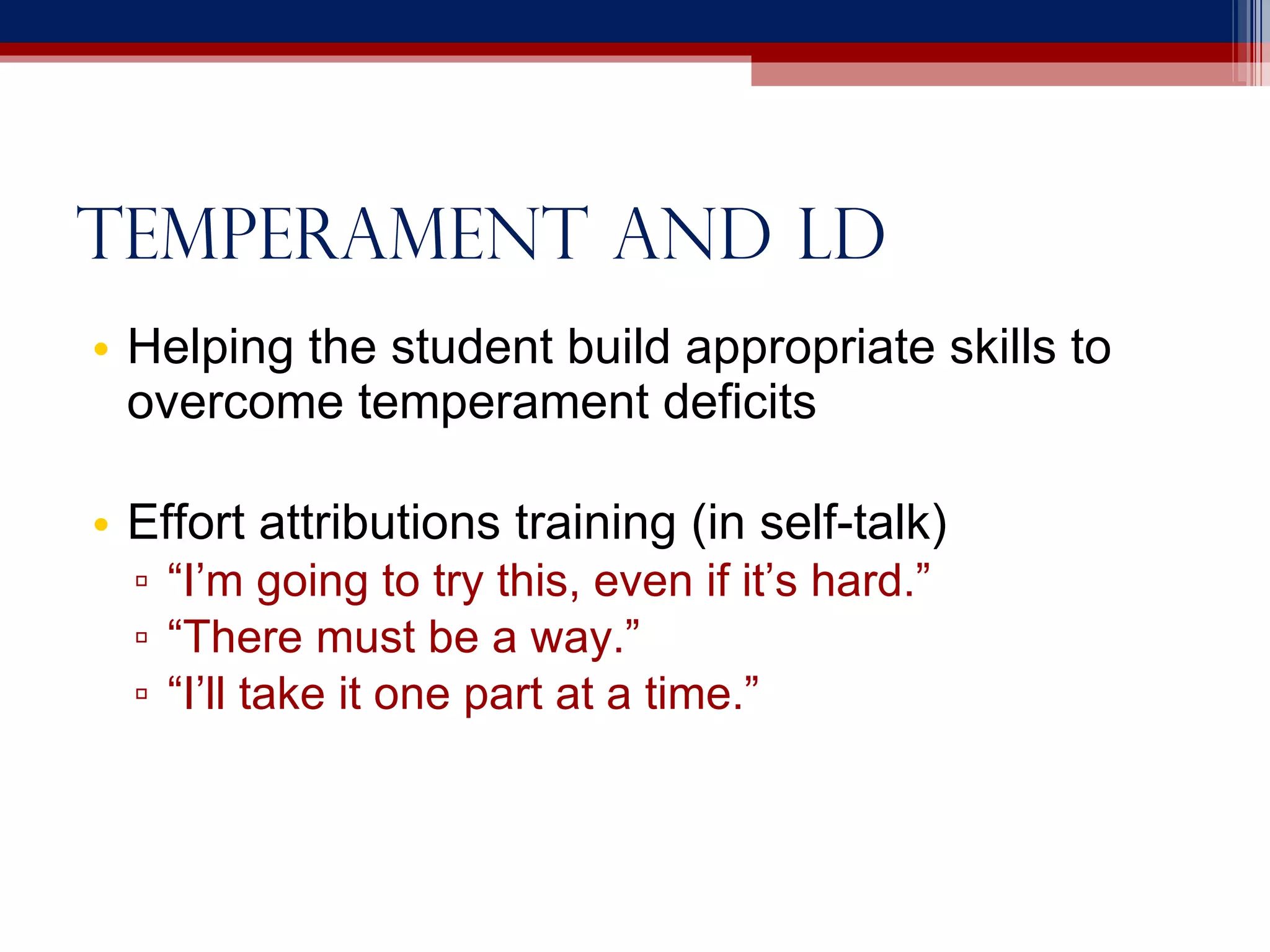 Temperament and ld Helping the student build appropriate skills to overcome temperament deficits Effort attributions training (in self-talk) “ I’m going to try this, even if it’s hard.” “ There must be a way.” “ I’ll take it one part at a time.” 