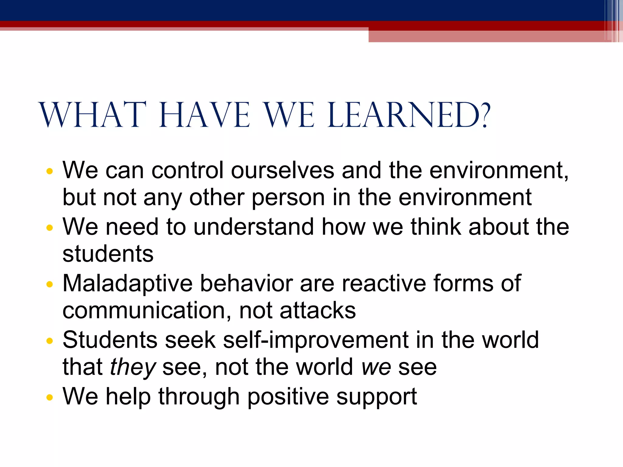 What have we learned? We can control ourselves and the environment, but not any other person in the environment We need to understand how we think about the students Maladaptive behavior are reactive forms of communication, not attacks Students seek self-improvement in the world that  they  see, not the world  we  see We help through positive support 