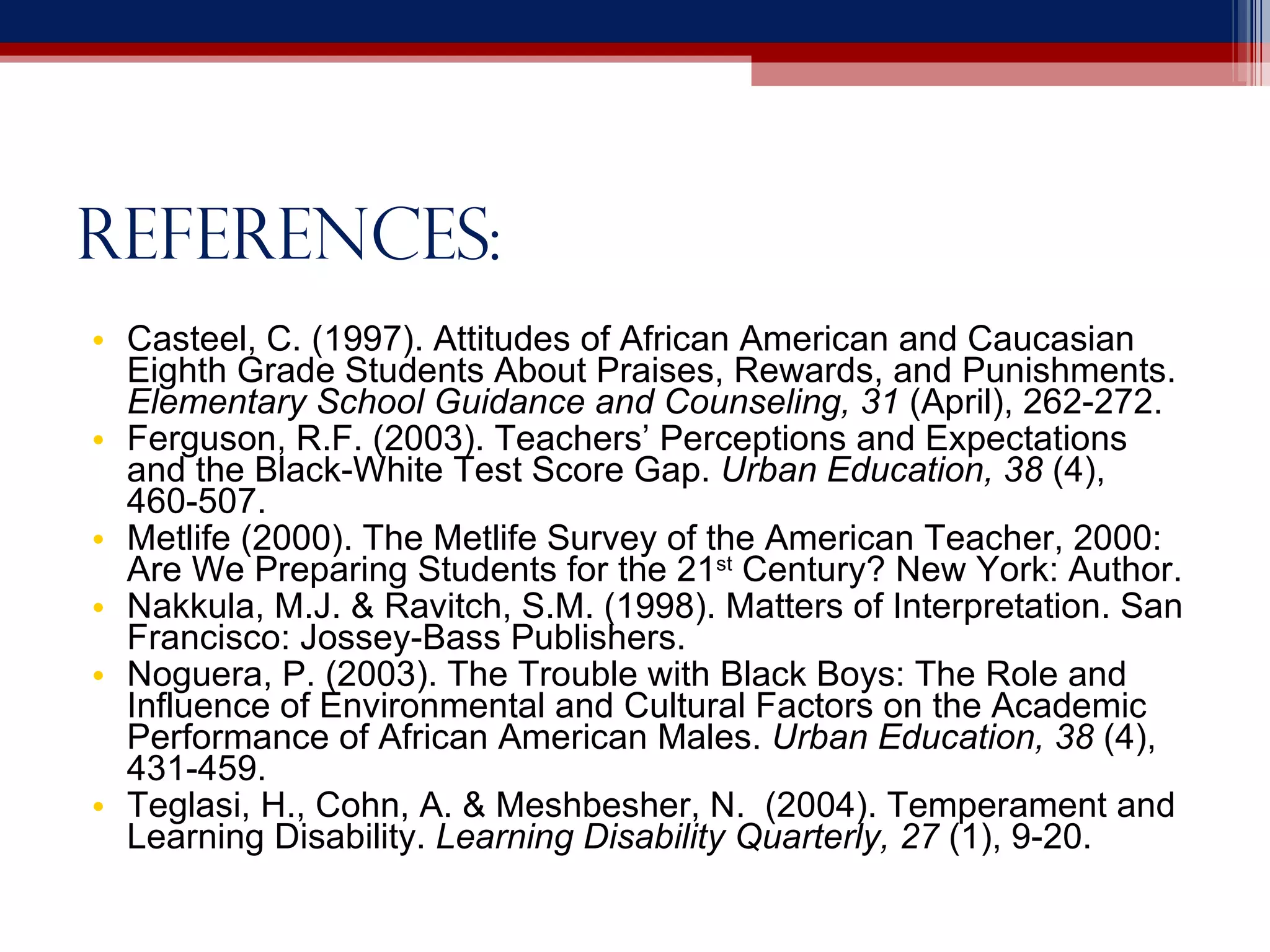 References: Casteel, C. (1997). Attitudes of African American and Caucasian Eighth Grade Students About Praises, Rewards, and Punishments.  Elementary School Guidance and Counseling, 31  (April), 262-272. Ferguson, R.F. (2003). Teachers’ Perceptions and Expectations and the Black-White Test Score Gap.  Urban Education, 38  (4), 460-507. Metlife (2000). The Metlife Survey of the American Teacher, 2000: Are We Preparing Students for the 21 st  Century? New York: Author. Nakkula, M.J. & Ravitch, S.M. (1998). Matters of Interpretation. San Francisco: Jossey-Bass Publishers. Noguera, P. (2003). The Trouble with Black Boys: The Role and Influence of Environmental and Cultural Factors on the Academic Performance of African American Males.  Urban Education, 38  (4), 431-459. Teglasi, H., Cohn, A. & Meshbesher, N.  (2004). Temperament and Learning Disability.  Learning Disability Quarterly, 27  (1), 9-20. 