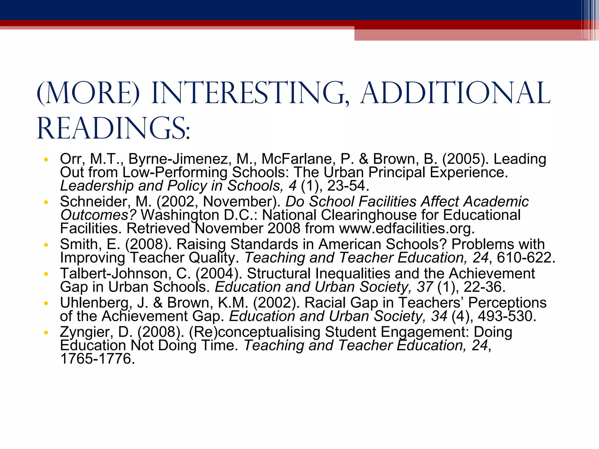 (more) Interesting, additional readings: Orr, M.T., Byrne-Jimenez, M., McFarlane, P. & Brown, B. (2005). Leading Out from Low-Performing Schools: The Urban Principal Experience.  Leadership and Policy in Schools, 4  (1), 23-54. Schneider, M. (2002, November).  Do School Facilities Affect Academic Outcomes?  Washington D.C.: National Clearinghouse for Educational Facilities. Retrieved November 2008 from www.edfacilities.org. Smith, E. (2008). Raising Standards in American Schools? Problems with Improving Teacher Quality.  Teaching and Teacher Education, 24 , 610-622. Talbert-Johnson, C. (2004). Structural Inequalities and the Achievement Gap in Urban Schools.  Education and Urban Society, 37  (1), 22-36. Uhlenberg, J. & Brown, K.M. (2002). Racial Gap in Teachers’ Perceptions of the Achievement Gap.  Education and Urban Society, 34  (4), 493-530. Zyngier, D. (2008). (Re)conceptualising Student Engagement: Doing Education Not Doing Time.  Teaching and Teacher Education, 24 , 1765-1776. 