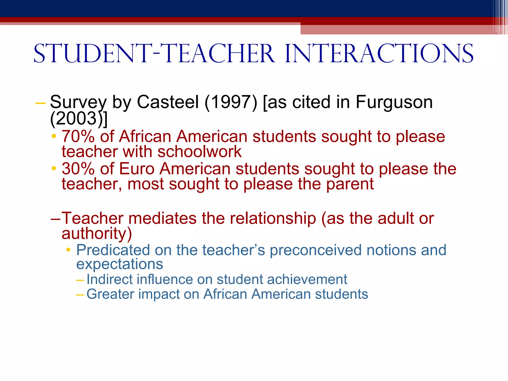 Student-teacher interactions Survey by Casteel (1997) [as cited in Furguson (2003)] 70% of African American students sought to please teacher with schoolwork 30% of Euro American students sought to please the teacher, most sought to please the parent Teacher mediates the relationship (as the adult or authority) Predicated on the teacher’s preconceived notions and expectations Indirect influence on student achievement Greater impact on African American students 