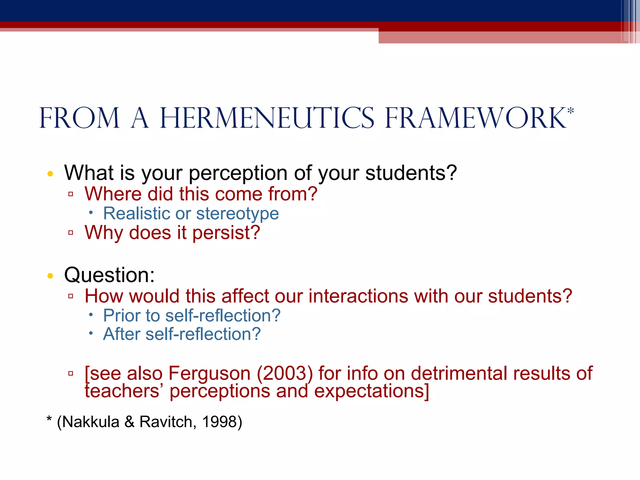 From a hermeneutics framework * What is your perception of your students? Where did this come from? Realistic or stereotype Why does it persist? Question: How would this affect our interactions with our students? Prior to self-reflection? After self-reflection? [see also Ferguson (2003) for info on detrimental results of teachers’ perceptions and expectations] * (Nakkula & Ravitch, 1998)  