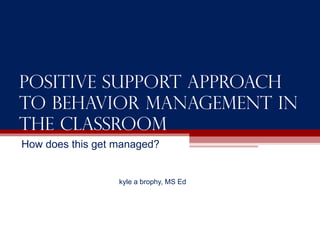 Positive support approach to behavior management in the classroom How does this get managed? kyle a brophy, MS Ed 