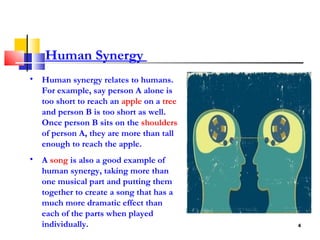 Human Synergy  Human synergy relates to humans. For example, say person A alone is too short to reach an  apple  on a  tree  and person B is too short as well. Once person B sits on the  shoulders  of person A, they are more than tall enough to reach the apple.  A  song  is also a good example of human synergy, taking more than one musical part and putting them together to create a song that has a much more dramatic effect than each of the parts when played individually.  