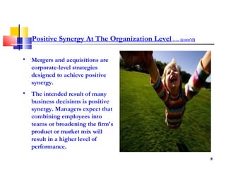 Mergers and acquisitions are corporate-level strategies designed to achieve positive synergy.  The intended result of many business decisions is positive synergy. Managers expect that combining employees into teams or broadening the firm's product or market mix will result in a higher level of performance.  Positive Synergy At The Organization Level  ….. (cont’d) 