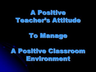 A Positive
 Teacher’s Attitude

    To Manage

A Positive Classroom
    Environment
 