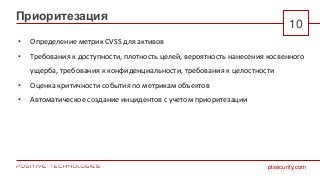 ptsecurity.com
Приоритезация
10
• Определение метрик CVSS для активов
• Требования к доступности, плотность целей, вероятность нанесения косвенного
ущерба, требования к конфиденциальности, требования к целостности
• Оценка критичности события по метрикам объектов
• Автоматическое создание инцидентов с учетом приоритезации
 