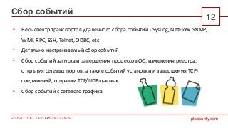 ptsecurity.com
12
Сбор событий
• Весь спектр транспортов удаленного сбора событий - SysLog, NetFlow, SNMP,
WMI, RPC, SSH, Telnet, ODBC, etc
• Детально настраиваемый сбор событий
• Сбор событий запуска и завершения процессов ОС, изменения реестра,
открытия сетевых портов, а также событий установки и завершения TCP-
соединений, отправки TCP/UDP-данных
• Сбор событий с сетевого трафика
 