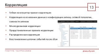 ptsecurity.com
13
Корреляция
• Гибкая конструктор правил корреляции
• Корреляция на основании данных о конфигурации актива, сетевой топологии,
связности активов
• Многоуровневая корреляция
• Предустановленные правила корреляции
• Распределенная корреляция
• Восстановление цепочки событий после сбоя
 