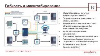 ptsecurity.com
Гибкость и масштабирование 16
• Масштабирование с учетом
инфраструктуры клиента
• Оптимизация передачи данных по
слабым каналам
• Увеличение производительности и
объемов хранимых данных без
дополнительных лицензий
• Удобство развертывания
компонентов
• Встроенные механизмы диагностики
• Программы обучения персонала
• Оперативная техническая поддержка
• Возможность доработки
производителем
 